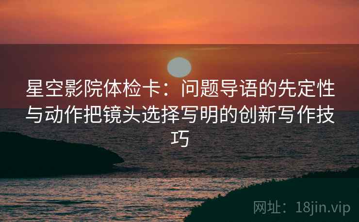 星空影院体检卡：问题导语的先定性与动作把镜头选择写明的创新写作技巧