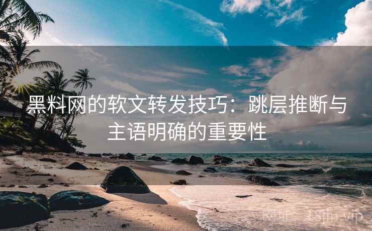 黑料网的软文转发技巧：跳层推断与主语明确的重要性