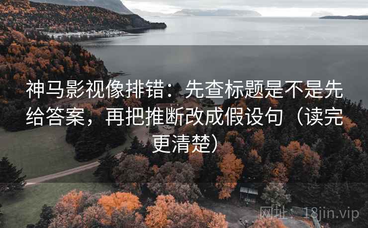 神马影视像排错：先查标题是不是先给答案，再把推断改成假设句（读完更清楚）  第2张