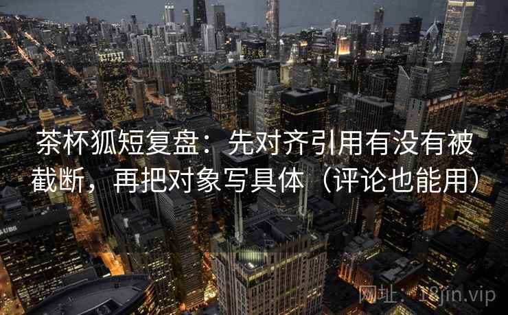 茶杯狐短复盘：先对齐引用有没有被截断，再把对象写具体（评论也能用）