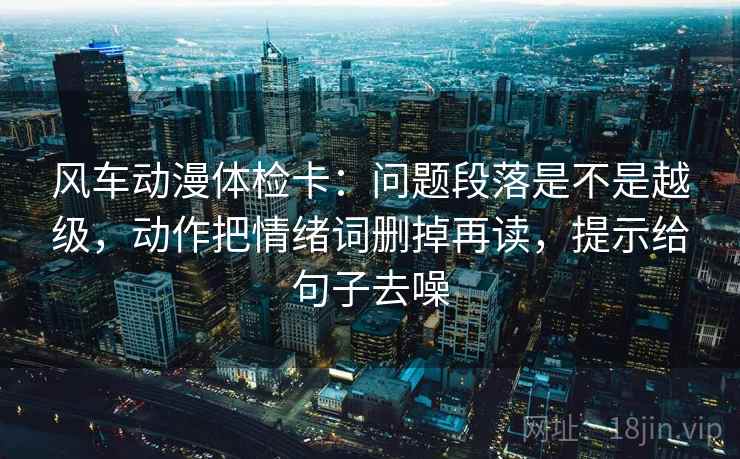 风车动漫体检卡：问题段落是不是越级，动作把情绪词删掉再读，提示给句子去噪
