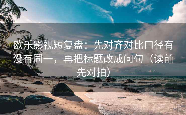 欧乐影视短复盘：先对齐对比口径有没有同一，再把标题改成问句（读前先对拍）