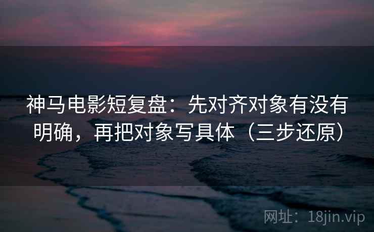 神马电影短复盘：先对齐对象有没有明确，再把对象写具体（三步还原）  第1张