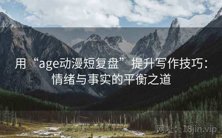 用“age动漫短复盘”提升写作技巧：情绪与事实的平衡之道