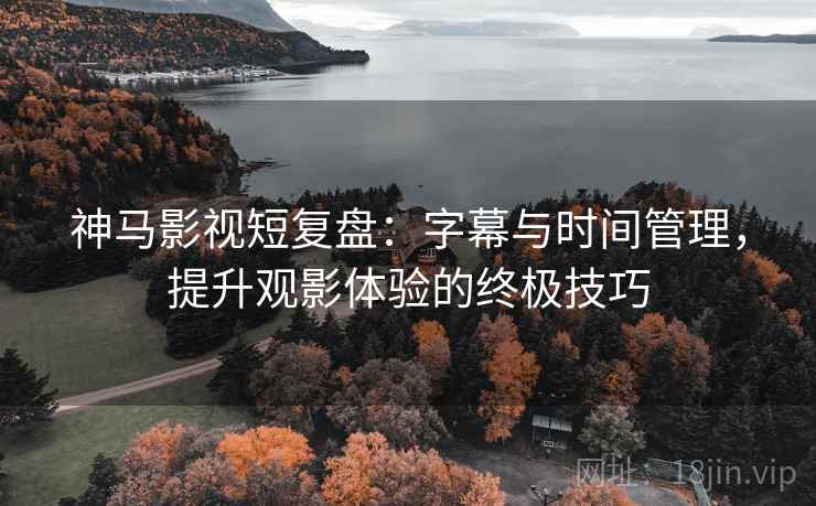 神马影视短复盘：字幕与时间管理，提升观影体验的终极技巧
