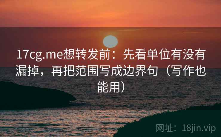 17cg.me想转发前：先看单位有没有漏掉，再把范围写成边界句（写作也能用）