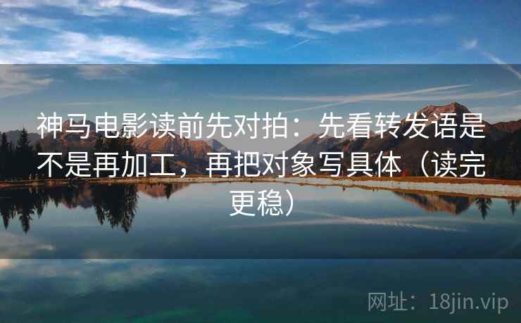 神马电影读前先对拍：先看转发语是不是再加工，再把对象写具体（读完更稳）