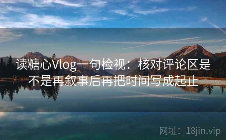 读糖心Vlog一句检视：核对评论区是不是再叙事后再把时间写成起止