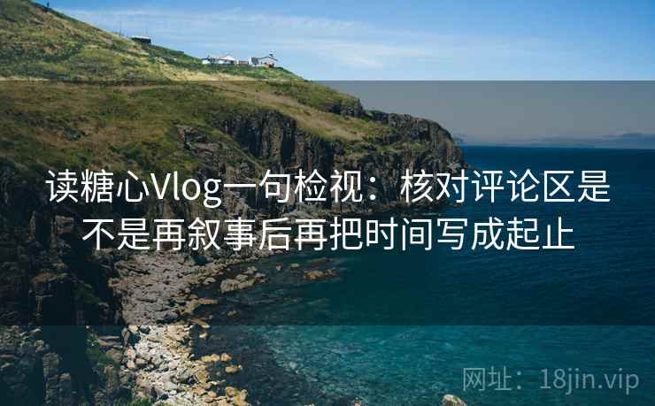 读糖心Vlog一句检视：核对评论区是不是再叙事后再把时间写成起止