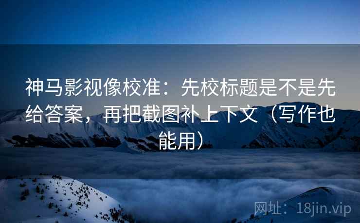 神马影视像校准：先校标题是不是先给答案，再把截图补上下文（写作也能用）
