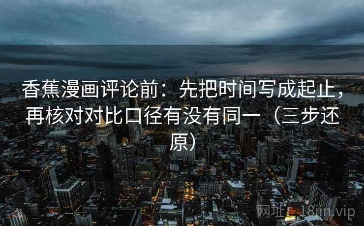 香蕉漫画评论前：先把时间写成起止，再核对对比口径有没有同一（三步还原）