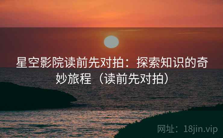 星空影院读前先对拍：探索知识的奇妙旅程（读前先对拍）