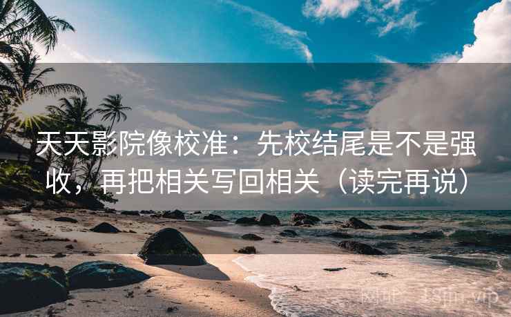 天天影院像校准：先校结尾是不是强收，再把相关写回相关（读完再说）