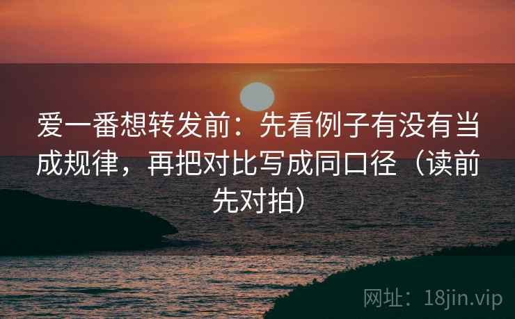爱一番想转发前：先看例子有没有当成规律，再把对比写成同口径（读前先对拍）