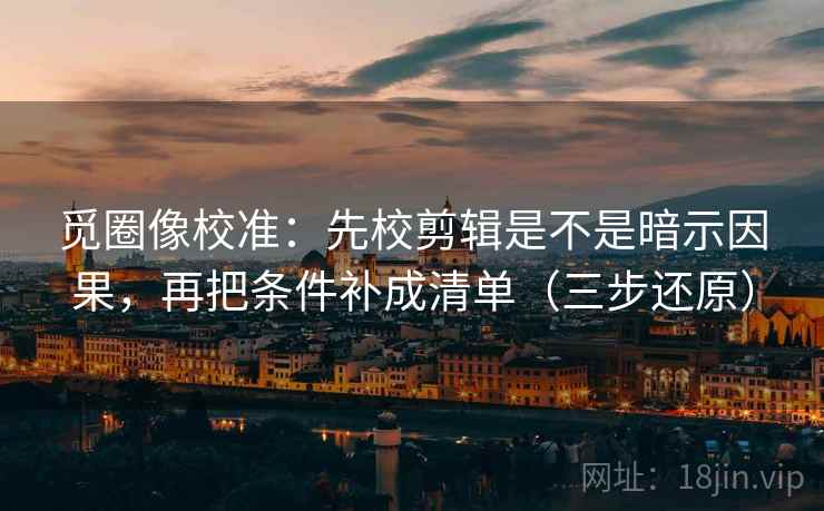 觅圈像校准：先校剪辑是不是暗示因果，再把条件补成清单（三步还原）