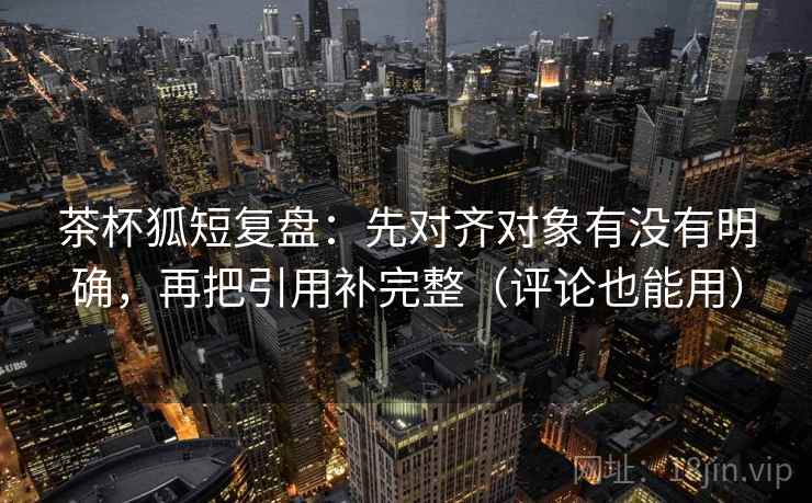 茶杯狐短复盘：先对齐对象有没有明确，再把引用补完整（评论也能用）