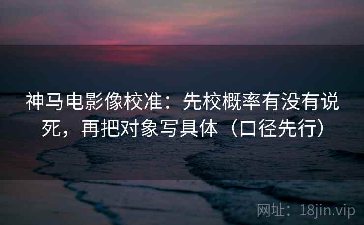 神马电影像校准：先校概率有没有说死，再把对象写具体（口径先行）