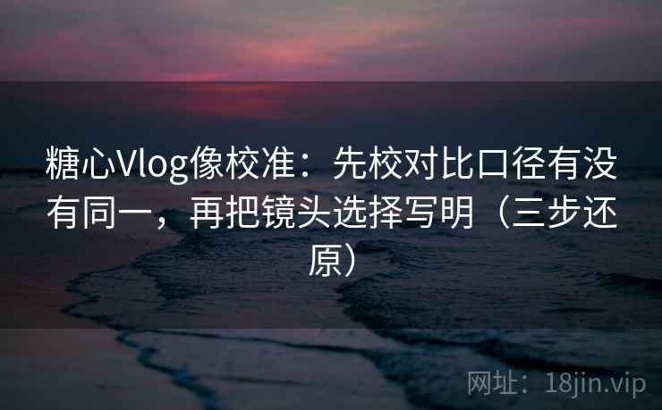 糖心Vlog像校准：先校对比口径有没有同一，再把镜头选择写明（三步还原）