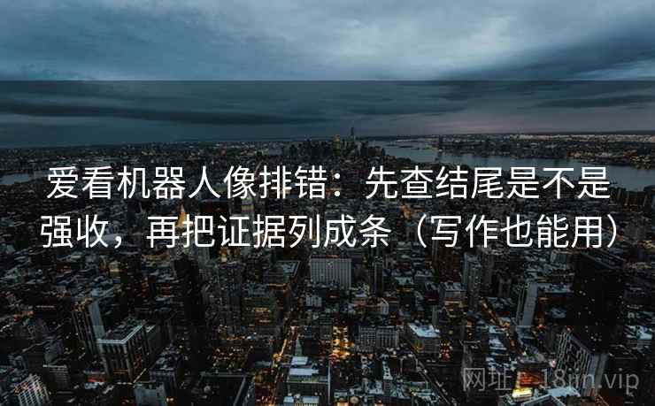 爱看机器人像排错：先查结尾是不是强收，再把证据列成条（写作也能用）