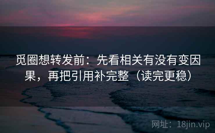 觅圈想转发前：先看相关有没有变因果，再把引用补完整（读完更稳）