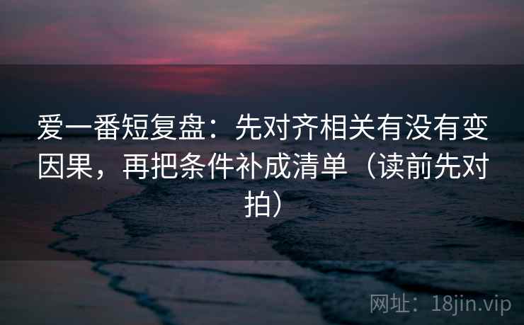 爱一番短复盘：先对齐相关有没有变因果，再把条件补成清单（读前先对拍）
