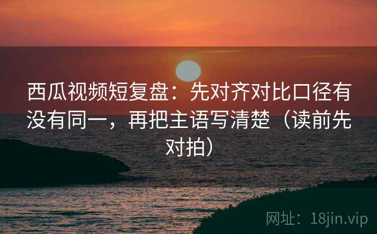 西瓜视频短复盘：先对齐对比口径有没有同一，再把主语写清楚（读前先对拍）
