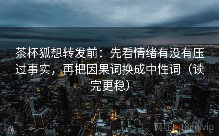 茶杯狐想转发前：先看情绪有没有压过事实，再把因果词换成中性词（读完更稳）