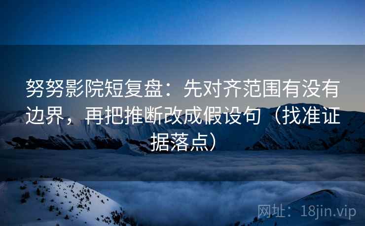 努努影院短复盘：先对齐范围有没有边界，再把推断改成假设句（找准证据落点）