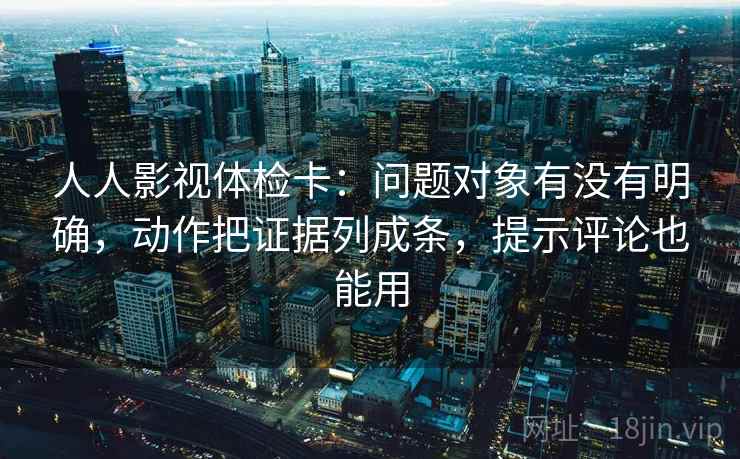 人人影视体检卡：问题对象有没有明确，动作把证据列成条，提示评论也能用