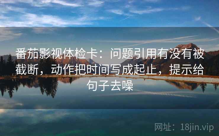 番茄影视体检卡：问题引用有没有被截断，动作把时间写成起止，提示给句子去噪