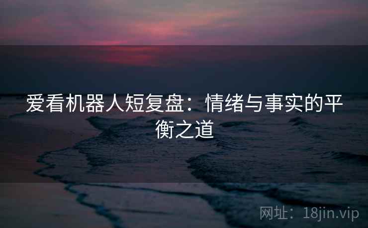 爱看机器人短复盘：情绪与事实的平衡之道