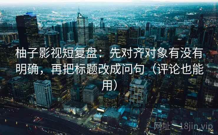 柚子影视短复盘：先对齐对象有没有明确，再把标题改成问句（评论也能用）