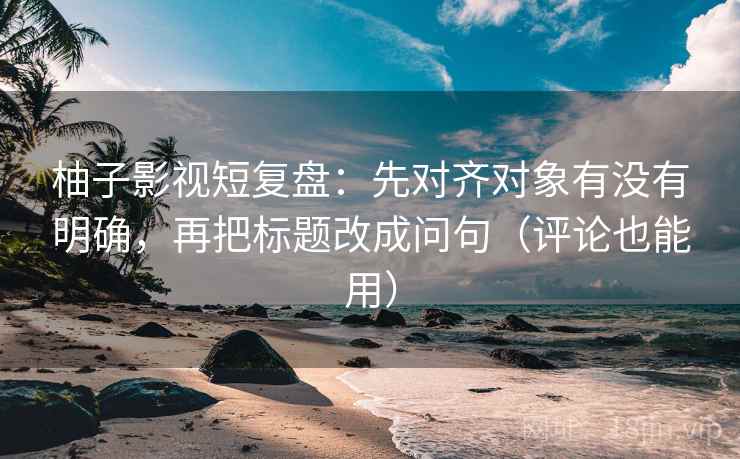 柚子影视短复盘：先对齐对象有没有明确，再把标题改成问句（评论也能用）