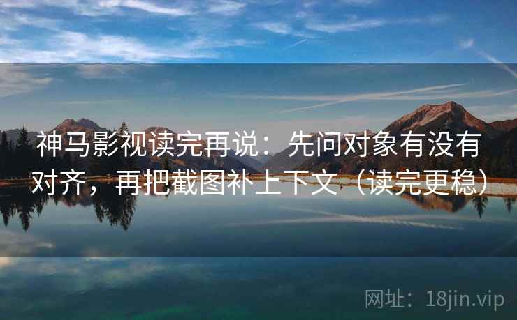 神马影视读完再说：先问对象有没有对齐，再把截图补上下文（读完更稳）