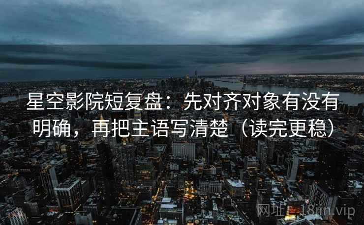 星空影院短复盘：先对齐对象有没有明确，再把主语写清楚（读完更稳）